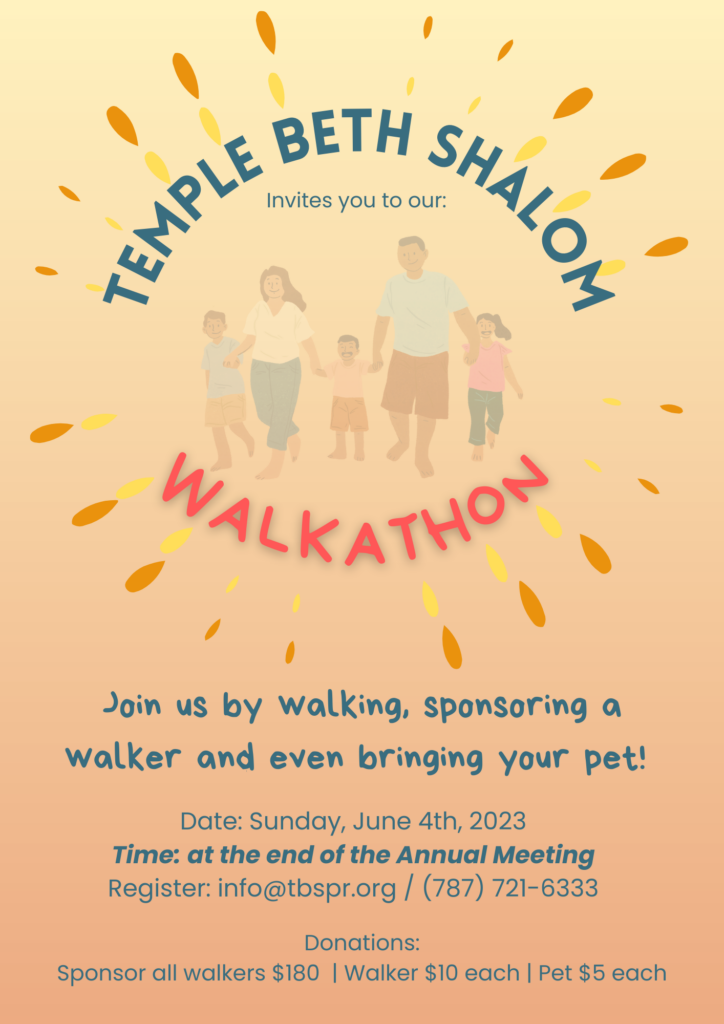 Temple Beth Shalom invites you to our annual "Walkathon". Join us by walking, sponsoring a walker and even bringing your pet! Date: Sunday, June 4th, 2023 Time: at the end of the Annual Meeting Register: info@tbspr.org / (787) 721-6333 . Donations: Sponsor all walkers $180 | Walker $10 each | Pet $5 each